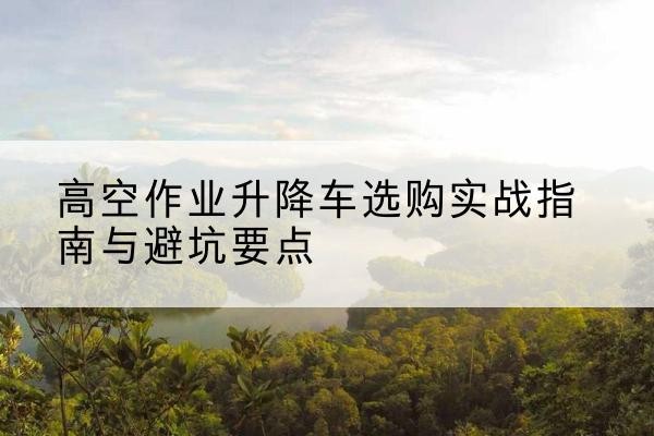 未央升降车怎么选-高空作业升降车选购实战指南与避坑要点