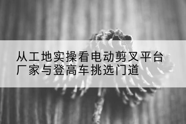 未央电动剪叉升降平台厂家-从工地实操看电动剪叉平台厂家与登高车挑选门道