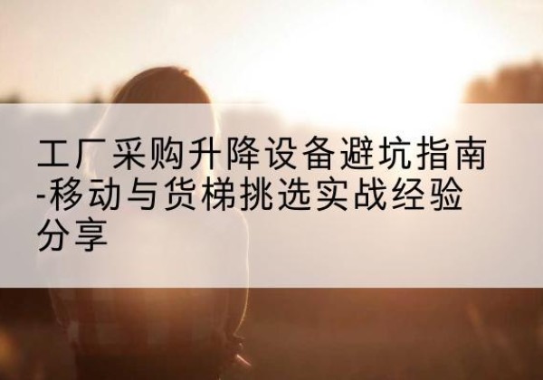 未央移动式升降机怎么选-工厂采购升降设备避坑指南-移动与货梯挑选实战经验分享