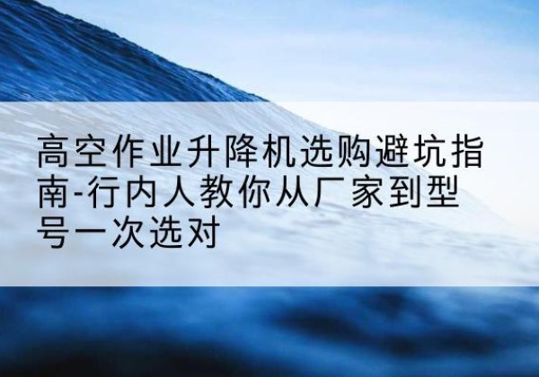 未央升降平台厂家-高空作业升降机选购避坑指南-行内人教你从厂家到型号一次选对