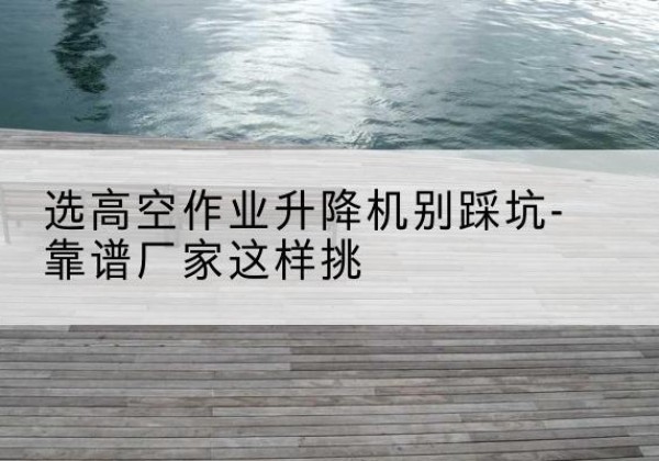 未央剪叉式升降机厂家-选高空作业升降机别踩坑-靠谱厂家这样挑