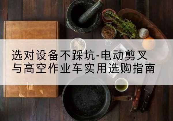 未央电动剪叉升降平台怎么选-选对设备不踩坑-电动剪叉与高空作业车实用选购指南