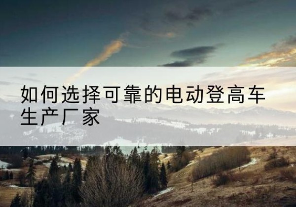 未央电动登高车厂家-如何选择可靠的电动登高车生产厂家