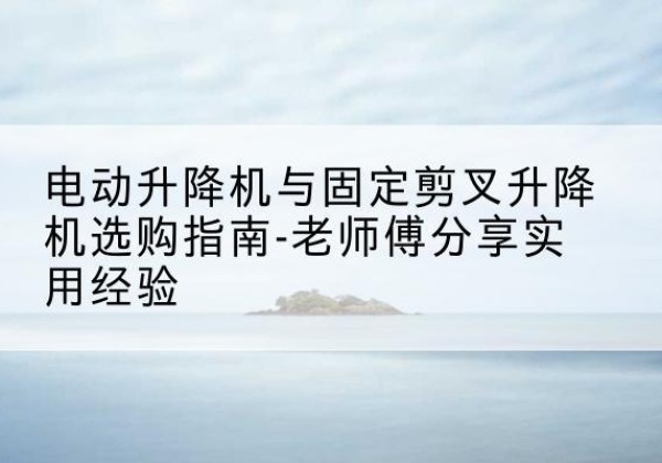 未央电动升降机怎么选-电动升降机与固定剪叉升降机选购指南-老师傅分享实用经验