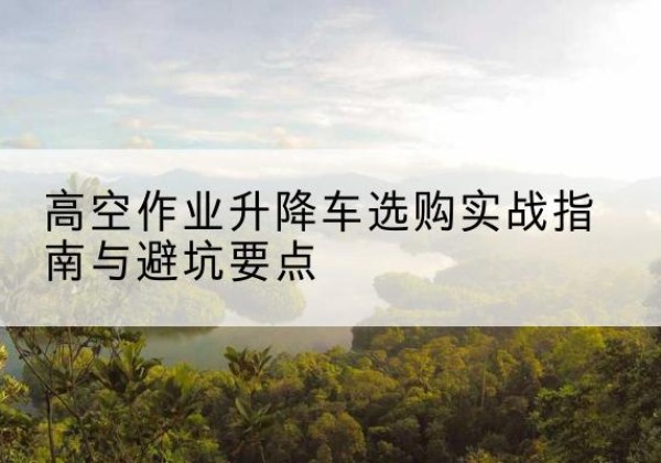 未央升降车怎么选-高空作业升降车选购实战指南与避坑要点