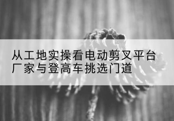 未央电动剪叉升降平台厂家-从工地实操看电动剪叉平台厂家与登高车挑选门道