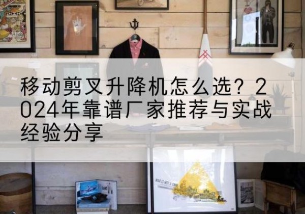 未央升降平台厂家推荐-移动剪叉升降机怎么选？2024年靠谱厂家推荐与实战经验分享