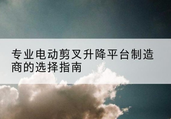 未央电动剪叉升降平台厂家-专业电动剪叉升降平台制造商的选择指南